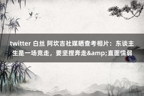 twitter 白丝 阿坎吉社媒晒查考相片：东谈主生是一场竞走，要坚捏奔走&直面懦弱