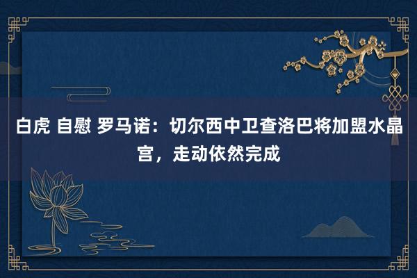 白虎 自慰 罗马诺：切尔西中卫查洛巴将加盟水晶宫，走动依然完成