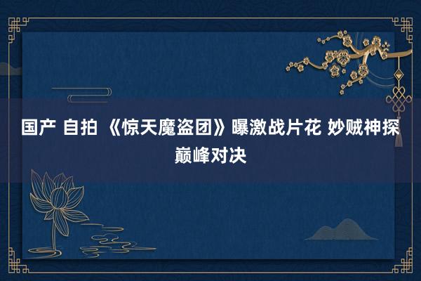 国产 自拍 《惊天魔盗团》曝激战片花 妙贼神探巅峰对决