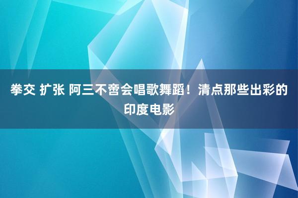 拳交 扩张 阿三不啻会唱歌舞蹈！清点那些出彩的印度电影