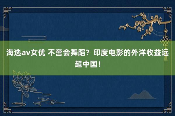 海选av女优 不啻会舞蹈？印度电影的外洋收益远超中国！