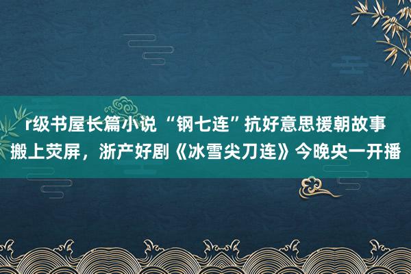 r级书屋长篇小说 “钢七连”抗好意思援朝故事搬上荧屏，浙产好剧《冰雪尖刀连》今晚央一开播