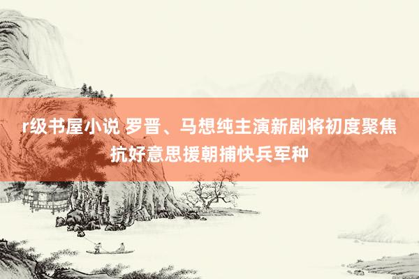 r级书屋小说 罗晋、马想纯主演新剧将初度聚焦抗好意思援朝捕快兵军种