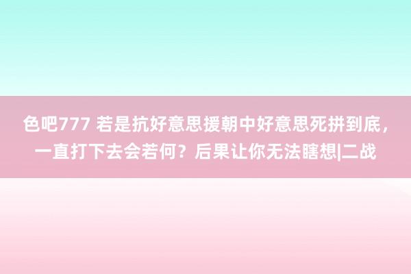 色吧777 若是抗好意思援朝中好意思死拼到底，一直打下去会若何？后果让你无法瞎想|二战