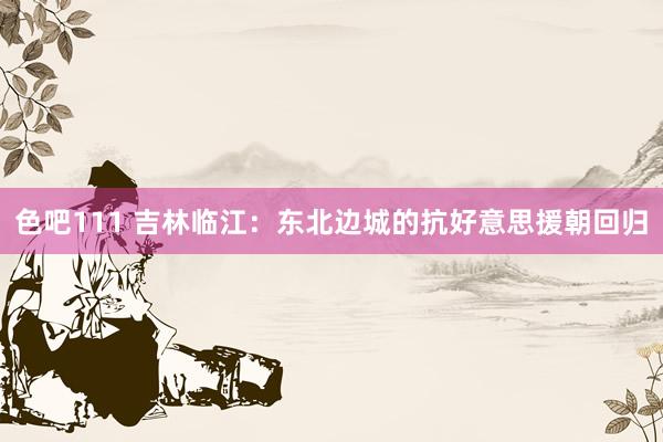 色吧111 吉林临江：东北边城的抗好意思援朝回归