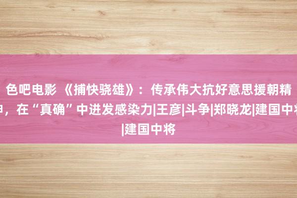 色吧电影 《捕快骁雄》：传承伟大抗好意思援朝精神，在“真确”中迸发感染力|王彦|斗争|郑晓龙|建国中将