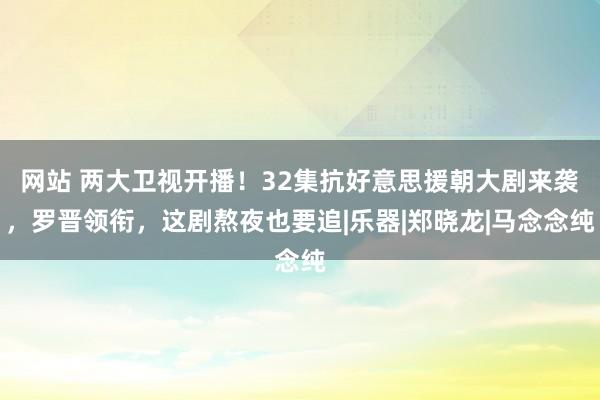 网站 两大卫视开播！32集抗好意思援朝大剧来袭，罗晋领衔，这剧熬夜也要追|乐器|郑晓龙|马念念纯