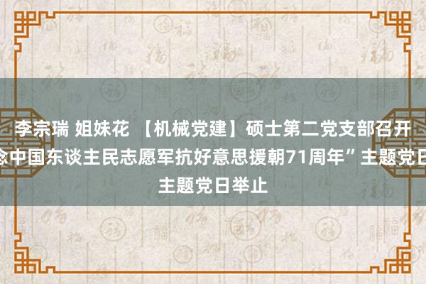 李宗瑞 姐妹花 【机械党建】硕士第二党支部召开“记念中国东谈主民志愿军抗好意思援朝71周年”主题党日举止