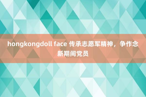 hongkongdoll face 传承志愿军精神，争作念新期间党员