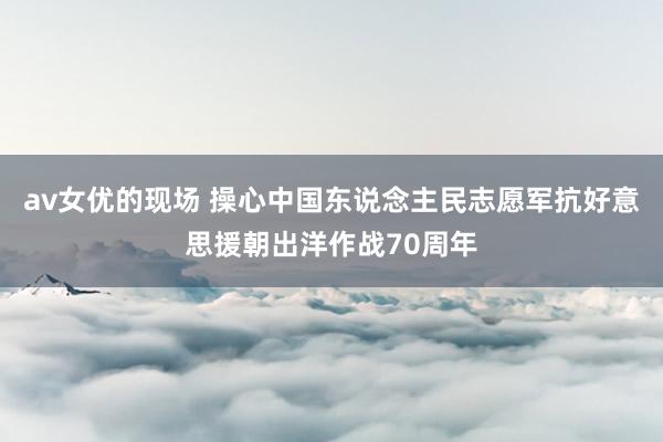 av女优的现场 操心中国东说念主民志愿军抗好意思援朝出洋作战70周年