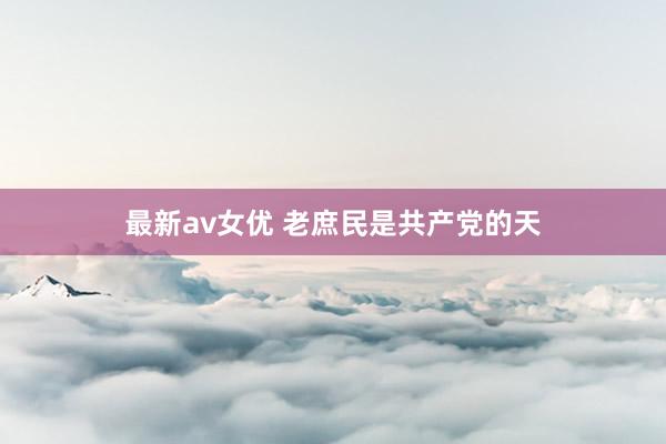 最新av女优 老庶民是共产党的天