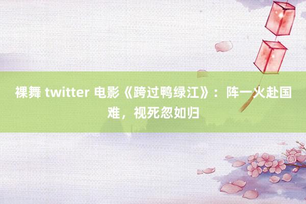 裸舞 twitter 电影《跨过鸭绿江》：阵一火赴国难，视死忽如归