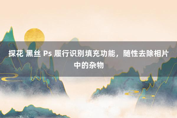 探花 黑丝 Ps 履行识别填充功能，随性去除相片中的杂物