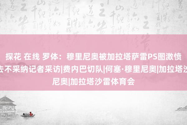 探花 在线 罗体：穆里尼奥被加拉塔萨雷PS图激愤，愤然离去不采纳记者采访|费内巴切队|何塞·穆里尼奥|加拉塔沙雷体育会