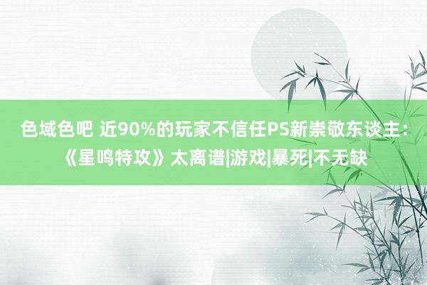 色域色吧 近90%的玩家不信任PS新崇敬东谈主：《星鸣特攻》太离谱|游戏|暴死|不无缺