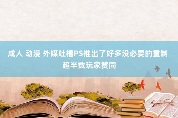 成人 动漫 外媒吐槽PS推出了好多没必要的重制 超半数玩家赞同