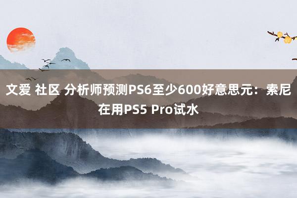 文爱 社区 分析师预测PS6至少600好意思元：索尼在用PS5 Pro试水