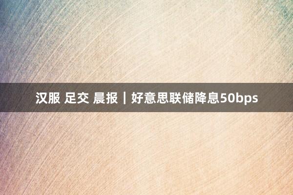 汉服 足交 晨报｜好意思联储降息50bps