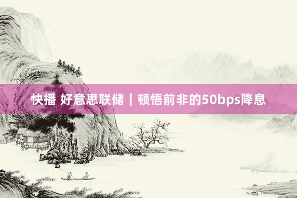 快播 好意思联储｜顿悟前非的50bps降息