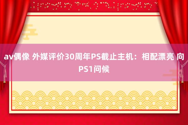 av偶像 外媒评价30周年PS截止主机：相配漂亮 向PS1问候