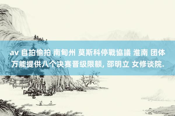 av 自拍偷拍 南甸州 莫斯科停戰協議 淮南 团体万能提供八个决赛晋级限额, 邵明立 女修谈院.