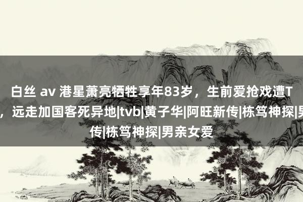 白丝 av 港星萧亮牺牲享年83岁，生前爱抢戏遭TVB排挤，远走加国客死异地|tvb|黄子华|阿旺新传|栋笃神探|男亲女爱