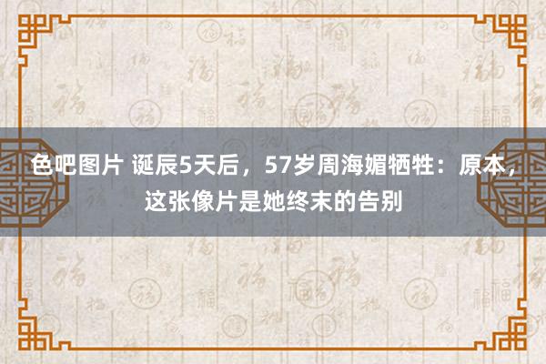 色吧图片 诞辰5天后，57岁周海媚牺牲：原本，这张像片是她终末的告别