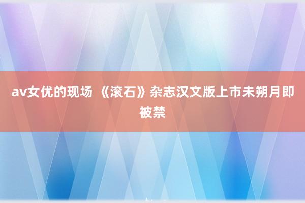 av女优的现场 《滚石》杂志汉文版上市未朔月即被禁