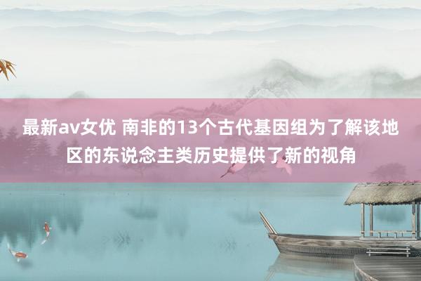 最新av女优 南非的13个古代基因组为了解该地区的东说念主类历史提供了新的视角